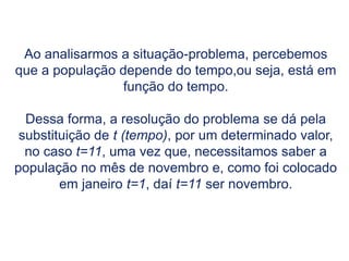 Ao analisarmos a situação-problema, percebemos
que a população depende do tempo,ou seja, está em
função do tempo.
Dessa forma, a resolução do problema se dá pela
substituição de t (tempo), por um determinado valor,
no caso t=11, uma vez que, necessitamos saber a
população no mês de novembro e, como foi colocado
em janeiro t=1, daí t=11 ser novembro.
 