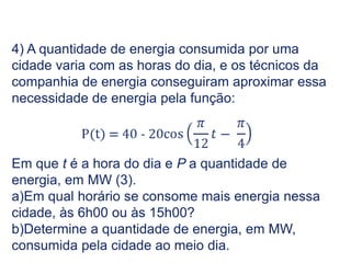 4) A quantidade de energia consumida por uma
cidade varia com as horas do dia, e os técnicos da
companhia de energia conseguiram aproximar essa
necessidade de energia pela função:
Em que t é a hora do dia e P a quantidade de
energia, em MW (3).
a)Em qual horário se consome mais energia nessa
cidade, às 6h00 ou às 15h00?
b)Determine a quantidade de energia, em MW,
consumida pela cidade ao meio dia.
Trigonometria do Ciclo Trigonométrico, 2º Ano
 