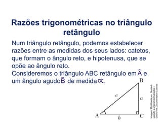 Razões trigonométricas no triângulo
retângulo
Num triângulo retângulo, podemos estabelecer
razões entre as medidas dos seus lados: catetos,
que formam o ângulo reto, e hipotenusa, que se
opõe ao ângulo reto.
Consideremos o triângulo ABC retângulo em e
um ângulo agudo de medida .
Trigonometria do Ciclo Trigonométrico, 2º Ano
Imagem:
Modificada
por,
Gustavb
usando
a
original
de
Eukleides
/
GNU
Free
Documentation
License.
 