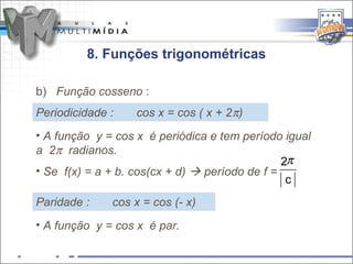 8. Funções trigonométricas

b) Função cosseno :
Periodicidade :    cos x = cos ( x + 2π)
• A função y = cos x é periódica e tem período igual
a 2π radianos.
                                                2π
• Se f(x) = a + b. cos(cx + d)  período de f =
                                                 c
Paridade :    cos x = cos (- x)
• A função y = cos x é par.
 