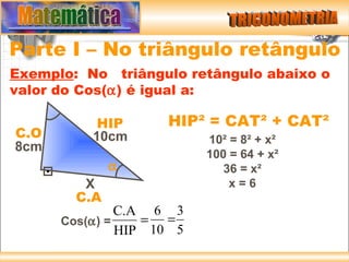 Parte I – No triângulo retângulo
Exemplo: No triângulo retângulo abaixo o
valor do Cos(α) é igual a:

           HIP      HIP² = CAT² + CAT²
C.O       10cm            10² = 8² + x²
8cm
                          100 = 64 + x²
              α              36 = x²
         X                    x=6
        C.A
               C.A 6 3
      Cos(α) =    = =
               HIP 10 5
 