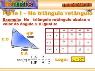 Parte I – No triângulo retângulo
Exemplo: No triângulo retângulo abaixo o
valor do ângulo α é igual a:
                          0º   30º   45º   60º   90º
          HIP       SEN   0
                                1     2     3
                                                 1
          4cm                   2    2     2
C.O                              3    2    1
                    COS   1                      0
              α                 2    2     2

                                3
        2cm         TAN   0
                               3
                                     1      3    ∃

        C.A
               C.A 2 1
      cos(α) =    = =     Logo:        α = 60º
               HIP 4 2
 