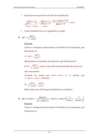 Ejercicios de trigonometría resueltos TIMONMATE
10/22
Operamos esa expresión con el fin de simplificarla:
( )cos 2sen 32sen 3 2sen 3
sen 3 2sen 3
2
cos cos cos
α α +α + α +
= =
α α +
+
α α α
2sen 3α +
cos= α
Como acabamos de ver, la igualdad se cumple.
8.
2
2
2
sen
tg
1 sen
α
α =
− α
Solución:
Vamos a manipular primeramente el miembro de la izquierda, que
llamaremos A:
2
2
2
sen
A tg
cos
α
= α =
α
Manipulamos el miembro de la derecha, que llamaremos B:
En
2
2
sen
B
1 sen
α
=
− α
vamos a reescribir el denominador de una forma
más conveniente:
Teniendo en cuenta que 2 2
sen cos 1α + α = se deduce que
2 2
1 sen cos− α = α . Entonces:
2 2
2 2
sen sen
B
1 sen cos
α α
= =
− α α
Observamos que A=B, luego la identidad es verdadera.
9. ( ) ( )
( )
( )
( ) ( )
( ) ( )2
2sen 1 1
tg cotg cos sen
sec cosec1 cotg
 α   α ⋅ α − = α + α ⋅ −     α α + α
Solución:
Vamos a manipular primeramente el miembro de la izquierda, que
llamaremos A:
 