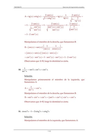 TIMONMATE Ejercicios de trigonometría resueltos
11/22
( ) ( )
( )
( )
( )
( )
( )
( )
2
2
2 sen 2 sen1
A tg cotg tg
tg 11 cotg 1
tg
⋅ α ⋅ α
= α ⋅ α − = α ⋅ − =
α+ α +
α
( )
( )
( )
2
2
2 sen
1
cos
1
sen
⋅ α
= −
α
+
α
( )
( ) ( )
( )
( )
( )
2 2
22
2 sen 2 sen
1 1
1sen cos
sensen
⋅ α ⋅ α
= − = − =
α + α
αα
( )2
1 2 sen= − ⋅ α
Manipulamos el miembro de la derecha, que llamaremos B:
( ) ( )
( ) ( )
1 1
B cos sen
sec cosec
   = α + α ⋅ − =     α α 
( ) ( ) ( ) ( )cos sen cos sen   = α + α ⋅ α − α =   
( ) ( ) ( ) ( ) ( )2 2 2 2 2
cos sen 1 sen sen 1 2 sen= α − α = − α − α = − ⋅ α
Observamos que A=B, luego la identidad es cierta.
10. 2 2 4
2
1
sen cos cos
sec
= α⋅ α + α
α
Solución:
Manipulamos primeramente el miembro de la izquierda, que
llamaremos A:
2
2
1
A cos
sec
= = α
α
Manipulamos el miembro de la derecha, que llamaremos B:
( )2 2 4 2 2 2 2
B sen cos cos sen cos cos cos= α⋅ α + α = α + α ⋅ α = α
Observamos que A=B, luego la identidad es cierta.
11. 4 2 4
cosec 1 2 cotg cotgα− = α + α
Solución:
Manipulamos el miembro de la izquierda, que llamaremos A:
 