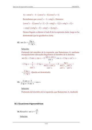 Ejercicios de trigonometría resueltos TIMONMATE
12/22
( )( )4 2 2
A cosec 1 cosec 1 cosec 1= α− = α− α +
Recordamos que 2 2
cosec 1 cotgα = + α . Entonces:
( )( ) ( )( )2 2 2 2
cosec 1 cosec 1 1 cotg 1 1 cotg 1α− α + = + α− + α + =
( )2 2
cotg cotg 2= α α + = 4 2
cotg 2 cotgα + α .
Hemos llegado a obtener el lado B de la expresión dada, luego se ha
demostrado que la igualdad es cierta.
12. 2
2tg
sen 2
1 tg
α
α =
+ α
Solución:
Partiendo del miembro de la izquierda, que llamaremos A, mediante
manipulaciones adecuadas llegaremos al miembro de la derecha:
2sen cos
cos
cos
sen 2 2 sen cos 2 2 tg cosα
α
α⋅ α
α = ⋅ α⋅ α = ⋅ ⋅ = ⋅ α⋅ α =
2 2 2 2
2 2 2 2
tg1 1
2 tg 2 tg 2
1 sen cos sen cos
cos cos cos cos
α
= ⋅ α⋅ = ⋅ α⋅ = ⋅ =
α + α α α
+
α α α α
2
2 tg
1 tg
⋅ α
=
+ α
. Queda así demostrado.
13.
2 sen x 3
cos x
2 tg x 3 sec x
⋅ +
=
⋅ + ⋅
Solución:
Partiendo del miembro de la izquierda, que llamaremos A, mediante
B.3. Ecuaciones trigonométricas
14. Resuelve:
3
sen x =
2
Solución:
 