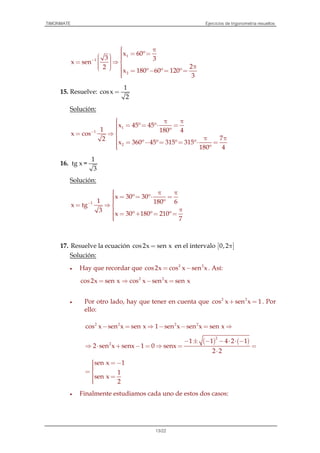 TIMONMATE Ejercicios de trigonometría resueltos
13/22
1
1
2
x 60º
3 3
x sen
22
x 180º 60º 120º
3
−
 π = =    = ⇒    π   = − = =
15. Resuelve:
1
cosx
2
=
Solución:
1
1
2
x 45º 45º
1 180º 4
x cos
72
x 360º 45º 315º 315º
180º 4
−
 π π = = ⋅ == ⇒
 π π = − = = ⋅ =
16.
1
tg x =
3
Solución:
1
x 30º 30º
1 180º 6
x tg
3
x 30º 180º 210º
7
−
 π π = = ⋅ == ⇒
 π = + = =
17. Resuelve la ecuación cos2x sen x= en el intervalo [ ]0,2π
Solución:
• Hay que recordar que 2 2
cos2x cos x sen x= − . Así:
cos2x sen x= 2 2
cos x sen x sen x⇒ − =
• Por otro lado, hay que tener en cuenta que 2 2
cos x sen x 1+ = . Por
ello:
2 2 2 2
cos x sen x sen x 1 sen x sen x sen x− = ⇒ − − = ⇒
( ) ( )
2
2
1 1 4 2 1
2 sen x senx 1 0 senx
2 2
− ± − − ⋅ ⋅ −
⇒ ⋅ + − = ⇒ = =
⋅
sen x 1
1
sen x
2
 = −= 
 =
• Finalmente estudiamos cada uno de estos dos casos:
 
