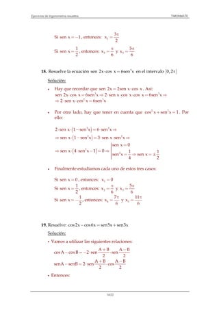 Ejercicios de trigonometría resueltos TIMONMATE
14/22
Si sen x 1=− , entonces: 1
3
x
2
π
=
Si
1
sen x
2
= , entonces: 2x
6
π
= y 3
5
x
6
π
=
18. Resuelve la ecuación 3
sen 2x cos x 6sen x⋅ = en el intervalo [ ]0,2π
Solución:
• Hay que recordar que sen 2x 2sen x cos x= ⋅ . Así:
3 3
sen 2x cos x 6sen x 2 sen x cos x cos x 6sen x⋅ = ⇒ ⋅ ⋅ ⋅ = ⇒
2 3
2 sen x cos x 6sen x⇒ ⋅ ⋅ =
• Por otro lado, hay que tener en cuenta que 2 2
cos x sen x 1+ = . Por
ello:
( )2 3
2 sen x 1 sen x 6 sen x⋅ ⋅ − = ⋅ ⇒
( )2 2
sen x 1 sen x 3 sen x sen x⇒ ⋅ − = ⋅ ⋅ ⇒
( )2
2
sen x 0
sen x 4 sen x 1 0 1 1
sen x sen x
4 2
 =⇒ ⋅ ⋅ − = ⇒
 = ⇒ = ±
• Finalmente estudiamos cada uno de estos tres casos:
Si sen x 0= , entonces: 1x 0=
Si
1
sen x
2
= , entonces: 2x
6
π
= y 3
5
x
6
π
=
Si
1
sen x
2
=− , entonces: 4
7
x
6
π
= y 5
11
x
6
π
=
19. Resuelve: cos2x cos6x sen5x sen3x− = +
Solución:
Vamos a utilizar las siguientes relaciones:
A B A B
cosA cosB 2 sen sen
2 2
A B A B
senA senB 2 sen cos
2 2
+ −
− =− ⋅ ⋅
+ −
− = ⋅ ⋅
Entonces:
 