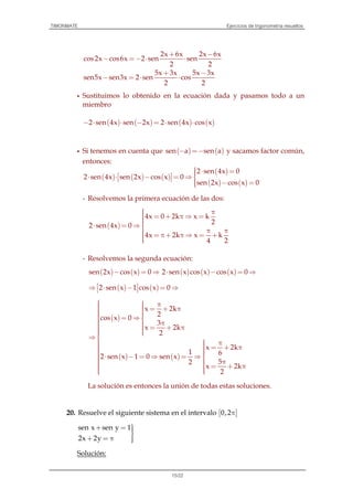 TIMONMATE Ejercicios de trigonometría resueltos
15/22
2x 6x 2x 6x
cos2x cos6x 2 sen sen
2 2
5x 3x 5x 3x
sen5x sen3x 2 sen cos
2 2
+ −
− =− ⋅ ⋅
+ −
− = ⋅ ⋅
Sustituimos lo obtenido en la ecuación dada y pasamos todo a un
miembro
( ) ( ) ( ) ( )2 sen 4x sen 2x 2 sen 4x cos x− ⋅ ⋅ − = ⋅ ⋅
Si tenemos en cuenta que ( ) ( )sen a sen a− =− y sacamos factor común,
entonces:
( ) ( ) ( )
( )
( ) ( )
2 sen 4x 0
2 sen 4x sen 2x cos x 0
sen 2x cos x 0
 ⋅ = ⋅ ⋅ − = ⇒   − =
- Resolvemos la primera ecuación de las dos:
( )
4x 0 2k x k
2
2 sen 4x 0
4x 2k x k
4 2
 π = + π ⇒ =⋅ = ⇒
 π π = π+ π ⇒ = +
- Resolvemos la segunda ecuación:
( ) ( )sen 2x cos x 0− = ⇒ ( ) ( ) ( )2 sen x cos x cos x 0⋅ − = ⇒
( ) ( )2 sen x 1 cos x 0 ⇒ ⋅ − = ⇒ 
( )
( ) ( )
x 2k
2
cos x 0
3
x 2k
2
x 2k
1 6
2 sen x 1 0 sen x
52
x 2k
2
  π   = + π   = ⇒  π = + π  ⇒
  π  = + π   ⋅ − = ⇒ = ⇒   π  = + π  
La solución es entonces la unión de todas estas soluciones.
20. Resuelve el siguiente sistema en el intervalo [ ]0,2π
sen x sen y 1
2x 2y
+ = 
+ = π 
Solución:
 