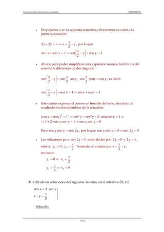 Ejercicios de trigonometría resueltos TIMONMATE
16/22
• Despejamos x en la segunda ecuación y llevaremos su valor a la
primera ecuación:
2x 2y x y
2
π
+ = π ⇒ = − , por lo que:
sen x sen y 1 sen y sen y 1
2
 π + = ⇒ − + =  
• Ahora, para poder simplificar esta expresión usamos la fórmula del
seno de la diferencia de dos ángulos:
sen y sen cos y cos seny cos y
2 2 2
 π π π − = ⋅ − ⋅ =  
, es decir:
sen y sen y 1 cos y seny 1
2
 π  − + = ⇒ + =  
• Intentamos expresar el coseno en función del seno, elevando al
cuadrado los dos miembros de la ecuación:
( )
2 2 2 2
cos y seny 1 cos y sen y 2 senycos y 1+ = ⇒ + + ⋅ = ⇒
1 2 sen ycos y 1 sen ycos y 0⇒ + ⋅ = ⇒ =
Pero sen ycos y sen 2y= , por lo que sen ycos y 0 sen 2y 0= ⇒ =
• Las soluciones para sen 2y 0= están dadas por: 2y 0= y 2y = π ,
esto es: 1y 0= ; 2y
2
π
= . Teniendo en cuenta que x y
2
π
= − ,
entonces:
1y 0= ⇒ 1x
2
π
=
2y
2
π
= ⇒ 2x 0=
21. Calcula las soluciones del siguiente sistema, en el intervalo [ ]0,2π .
sen x 2 sen y
x y
3
= ⋅ π
− = 
Solución:
 
