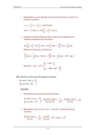 TIMONMATE Ejercicios de trigonometría resueltos
17/22
• Despejamos x en la segunda ecuación y llevaremos su valor a la
primera ecuación:
x y x y
3 3
π π
− = ⇒ = + , por lo que:
sen x 2 sen y sen y 2 sen y
3
 π = ⋅ ⇒ + = ⋅  
• Usamos la fórmula del seno de la suma de dos ángulos en el
miembro izquierdo de la ecuación:
3 1
sen y sen cos y cos seny cos y seny
3 3 3 2 2
 π π π + = ⋅ + ⋅ = +  
Entonces la fórmula a resolver es:
3 1 3 1
cos y seny 2seny cos y seny 3 tg y
2 2 2 2
+ = ⇒ = ⇒ =
Solución:
1
2
y 60º
3
tg y 3
4
y 180º 60º
3
 π = == ⇒
 π = + =
22. Calcula las soluciones del siguiente sistema.
4y sen x cos x 3
2y cos 2x 3
⋅ ⋅ = 
⋅ = 
Solución:
• Dividimos las dos ecuaciones del sistema:
4y sen x cos x 3 4y sen x cos x 3 2 sen x cos x
3
2y cos 2x cos 2x32y cos 2x 3
⋅ ⋅ =  ⋅ ⋅ ⋅ ⋅⇒ = ⇒ =
 ⋅⋅ = 
• Recordamos que 2 sen x cos x sen 2x⋅ ⋅ = y sustituimos en la
ecuación:
2 sen x cos x 3 sen 2x
3 tg 2x 3
cos 2x cos 2x3
⋅ ⋅
= ⇒ = ⇒ =
 