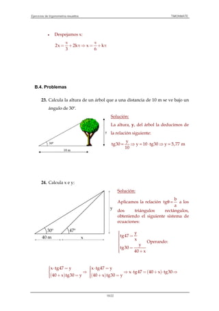 Ejercicios de trigonometría resueltos TIMONMATE
18/22
• Despejamos x:
2x 2k x k
3 6
π π
= + π ⇒ = + π
B.4. Problemas
23. Calcula la altura de un árbol que a una distancia de 10 m se ve bajo un
ángulo de 30º.
Solución:
La altura, y, del árbol la deducimos de
la relación siguiente:
y
tg30 y 10 tg30 y 5,77 m
10
= ⇒ = ⋅ ⇒ =
24. Calcula x e y:
Solución:
Aplicamos la relación
b
tg
a
θ = a los
dos triángulos rectángulos,
obteniendo el siguiente sistema de
ecuaciones:
y
tg47
x
y
tg30
40 x
 =
 = +
Operando:
( )
x tg47 y
40 x tg30 y
 ⋅ = ⇒
 + = ( )
( )
x tg47 y
x tg47 40 x tg30
40 x tg30 y
 ⋅ = ⇒ ⋅ = + ⋅ ⇒
 + =
x
30º 47º
40 m
y
 