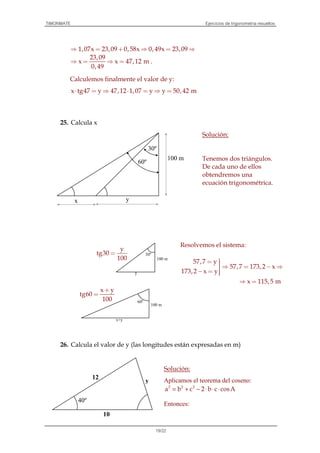 TIMONMATE Ejercicios de trigonometría resueltos
19/22
1,07x 23,09 0,58x 0,49x 23,09⇒ = + ⇒ = ⇒
23,09
x x 47,12 m
0,49
⇒ = ⇒ = .
Calculemos finalmente el valor de y:
x tg47 y 47,12 1,07 y y 50,42 m⋅ = ⇒ ⋅ = ⇒ =
25. Calcula x
Solución:
Tenemos dos triángulos.
De cada uno de ellos
obtendremos una
ecuación trigonométrica.
26. Calcula el valor de y (las longitudes están expresadas en m)
Solución:
Aplicamos el teorema del coseno:
2 2 2
a b c 2 b c cosA= + − ⋅ ⋅ ⋅
Entonces:
100 m
30º
y
100 m
60º
x+y
y
tg30
100
=
x y
tg60
100
+
=
x
100 m
30º
60º
y
40º
10
y
12
Resolvemos el sistema:
57,7 y
57,7 173,2 x
173,2 x y
x 115,5 m
= ⇒ = − ⇒
− = 
⇒ =
 