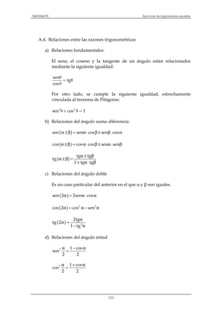 TIMONMATE Ejercicios de trigonometría resueltos
3/22
A.4. Relaciones entre las razones trigonométricas
a) Relaciones fundamentales:
El seno, el coseno y la tangente de un ángulo están relacionados
mediante la siguiente igualdad:
sen
tg
cos
θ
= θ
θ
Por otro lado, se cumple la siguiente igualdad, estrechamente
vinculada al teorema de Pitágoras:
2 2
sen cos 1θ+ θ =
b) Relaciones del ángulo suma–diferencia:
( )α ±β = α⋅ β ± β⋅ αsen sen cos sen cos
( )α ±β = α⋅ β α⋅ βcos cos cos sen sen∓
( )
α ± β
α ±β =
α⋅ β
tg tg
tg
1 tg tg∓
c) Relaciones del ángulo doble
Es un caso particular del anterior en el que α y β son iguales.
( )α = α⋅ αsen 2 2sen cos
( )α = α − α2 2
cos 2 cos sen
( )
α
α =
− α2
2tg
tg 2
1 tg
d) Relaciones del ángulo mitad
α − α
=2 1 cos
sen
2 2
α + α
=2 1 cos
cos
2 2
 