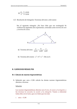 Ejercicios de trigonometría resueltos TIMONMATE
4/22
α − α
=
+ α
2 1 cos
tg
2 1 cos
A.5. Resolución de triángulos: Teoremas del seno y del coseno
Sea el siguiente triángulo. ¡No hace falta que sea rectángulo! Se
verifican las siguientes dos expresiones, conocidas como teorema del seno
y teorema del coseno.
a) Teorema del seno: = =
a b c
senA senB senC
b) Teorema del coseno: = + −2 2 2
a b c 2bccosA
B. EJERCICIOS RESUELTOS
B.1. Cálculo de razones trigonométricas
1. Sabiendo que sen 0,86α = calcula las demás razones trigonométricas
directas e inversas
Solución:
Las razones trigonométricas directas son el seno, el coseno y la tangente, y
las inversas la cosecante, la secante y la cotangente. Vamos a relacionar
todas ellas con el seno, que es el dato que nos dan:
• sen 0,86α =
CB
A
c b
a
 