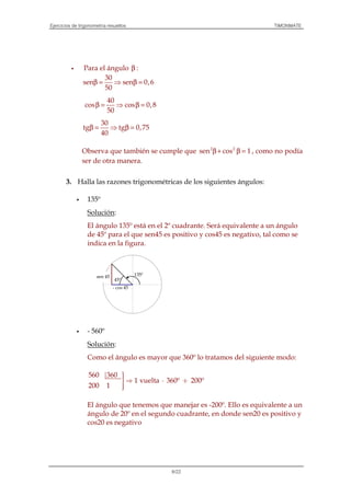 Ejercicios de trigonometría resueltos TIMONMATE
6/22
Para el ángulo β :
30
sen sen 0,6
50
β = ⇒ β =
40
cos cos 0,8
50
β = ⇒ β =
30
tg tg 0,75
40
β = ⇒ β =
Observa que también se cumple que 2 2
sen cos 1β + β = , como no podía
ser de otra manera.
3. Halla las razones trigonométricas de los siguientes ángulos:
135º
Solución:
El ángulo 135º está en el 2º cuadrante. Será equivalente a un ángulo
de 45º para el que sen45 es positivo y cos45 es negativo, tal como se
indica en la figura.
- 560º
Solución:
Como el ángulo es mayor que 360º lo tratamos del siguiente modo:
560 360
1 vuelta 360º 200º
200 1
⇒ ⋅ +

El ángulo que tenemos que manejar es -200º. Ello es equivalente a un
ángulo de 20º en el segundo cuadrante, en donde sen20 es positivo y
cos20 es negativo
135º
45º
- cos 45
sen 45
 
