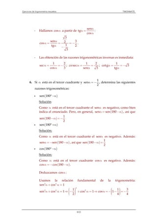 Ejercicios de trigonometría resueltos TIMONMATE
8/22
- Hallamos cosα a partir de
sen
tg
cos
α
α =
α
:
3
sen 32cos
1tg 2
3
α
α = = =−
α −
.
- Las obtención de las razones trigonométricas inversas es inmediata:
1 2
sec
cos 3
α = =−
α
;
1 2
cosec
sen 3
α = =
α
;
1
cotg 3
tg
α = =−
α
6. Si α está en el tercer cuadrante y
1
sen
2
α =− , determina las siguientes
razones trigonométricas:
( )sen 180º−α
Solución:
Como α está en el tercer cuadrante el senα es negativo, como bien
indica el enunciado. Pero, en general, ( )sen sen 180α = −α , así que
( )
1
sen 180
2
−α =−
( )sen 180º+α
Solución:
Como α está en el tercer cuadrante el senα es negativo. Además:
( )sen sen 180α =− −α , así que ( )
1
sen 180
2
−α =
( )cos 180º−α
Solución:
Como α está en el tercer cuadrante cosα es negativo. Además:
( )cos cos 180α =− −α .
Deduzcamos cosα :
Usamos la relación fundamental de la trigonometría:
2 2
sen cos 1α + α =
2
2 2 21 1 3
sen cos 1 cos 1 cos 1
2 4 4
     α + α = ⇒ − + α = ⇒ α =− − =−       
 