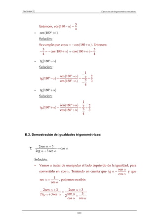 TIMONMATE Ejercicios de trigonometría resueltos
9/22
Entonces, ( )
3
cos 180
4
−α =
( )cos 180º+α
Solución:
Se cumple que ( )cos cos 180α =− +α . Entonces:
( )
3
cos 180
4
− =− +α ⇒ ( )
3
cos 180
4
+α =
( )tg 180º−α
Solución:
( )
( )
( )
1
sen 180º 22tg 180º
3cos 180º 3
4
−−α
−α = = =
−α −
( )tg 180º+α
Solución:
( )
( )
( )
1
sen 180º 22tg 180º
3cos 180º 3
4
+α
+α = = =
+α
B.2. Demostración de igualdades trigonométricas:
7.
2sen 3
cos
2tg 3sec
α +
= α
α + α
Solución:
Vamos a tratar de manipular el lado izquierdo de la igualdad, para
convertirlo en cos α . Teniendo en cuenta que
sen
tg
cos
α
α =
α
y que
1
sec
cos
α =
α
, podemos escribir:
2sen 3 2sen 3
sen 32tg 3sec 2
cos cos
α + α +
=
αα + α +
α α
 