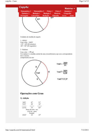 copy4u - 2 ano                                                                                   Page 2 of 12




                  Matemática 1    Matemática 2   Física 1    Física 2    Química 1
                   Química 2    Biologia 1   Biologia 2     História    Geografia
                  Português    Literatura   Redação      Filosofia    Livro    Artes




                  Unidades de medida de angulo:

                  1 - GRAU
                  Uma volta = 360Âº
                  -1Âº = 60' (60 minutos)
                  -60' = 60'' (60 segundos)

                  2 - Radiano
                  Uma volta = 2 rad
                  Um radiano é a medida central de uma circumferencia cujo arco correspondente
                  tem o mesmo
                  comprimento do raio




                  Operações com Grau
                  1) Adição
                     36Âº          47'         51''
                     91Âº          28'         34''
                    --------     --------    --------
                    127Âº          75'         85''
                           Passe de min - sec
                             e de sec - grau
                                ficando:
                    128Âº          16'         25''




http://copy4u.com.br/matematica2.html                                                              7/12/2011
 