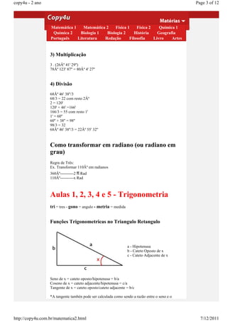copy4u - 2 ano                                                                                Page 3 of 12

                  2) Subtração
                     73Âº         59'             60''
                  Matemática 137' Matemática 2
                    28Âº                   45''       Física 1    Física 2    Química 1
                   Química 2 --------
                   --------        Biologia 1
                                         -------- Biologia 2     História    Geografia
                  Português
                    45Âº        Literatura
                               22'         15''   Redação     Filosofia    Livro    Artes


                  3) Multiplicação
                  3 . (26Âº 41' 29'')
                  78Âº 123' 87'' = 80Âº 4' 27''


                  4) Divisão
                  68Âº 46' 38''/3
                  68/3 = 22 com resto 2Âº
                  2 = 120'
                  120' + 46' =166'
                  166/3 = 55 com resto 1'
                  1' = 60''
                  60'' + 38'' = 98''
                  98/3 = 32
                  68Âº 46' 38''/3 = 22Âº 55' 32''



                  Como transformar em radiano (ou radiano em
                  grau)
                  Regra de Três:
                  Ex. Transformar 110Âº em radianos
                  360Âº----------2 Rad
                  110Âº----------x Rad



                  Aulas 1, 2, 3, 4 e 5 - Trigonometria
                  tri = tres - gono = angulo - metria = medida


                  Funções Trigonometricas no Triangulo Retangulo



                                                                 a - Hipotenusa
                                                                 b - Cateto Oposto de x
                                                                 c - Cateto Adjacente de x




                  Seno de x = cateto oposto/hipotenusa = b/a
                  Coseno de x = cateto adjacente/hipotenusa = c/a
                  Tangente de x = cateto oposto/cateto adjacente = b/c

                  *A tangente tambén pode ser calculada como sendo a razão entre o seno e o




http://copy4u.com.br/matematica2.html                                                           7/12/2011
 
