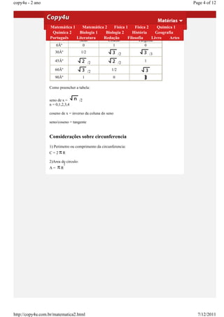 copy4u - 2 ano                                                                                  Page 4 of 12

                  coseno.
                  Tangente de x = seno de x/coseno de x

                  Demostração 1
                  Matemática         Matemática 2      Física 1       Física 2    Química 1
                   Química 2       Biologia 1      Biologia 2       História     Geografia
                  Valores das Funções Trigonometricas mais Utilizadas
                  Português       Literatura      Redação        Filosofia     Livro    Artes
                                       Seno          Coseno          Tangente
                       0Âº              0              1                0
                     30Âº               1/2                     /2          /3
                     45Âº                       /2              /2      1

                     60Âº                       /2        1/2
                     90Âº                   1             0

                  Como preencher a tabela:


                  seno de x =          /2
                  n = 0,1,2,3,4

                  coseno de x = inverso da coluna do seno

                  seno/coseno = tangente


                  Considerações sobre circunferencia
                  1) Perimetro ou comprimento da circunferencia:
                  C=2        R

                  2)Area do circulo:
                             2
                  A=     R




http://copy4u.com.br/matematica2.html                                                             7/12/2011
 