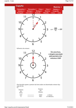 copy4u - 2 ano                                                                                    Page 5 of 12

                  Angulos em ponteiros de um relógio
                  Em 1 hora 1
                  Matemática           Matemática 2   Física 1    Física 2    Química 1
                    Química 2        Biologia 1   Biologia 2     História    Geografia
                  a) Ponteiro das horas
                  Português        Literatura    Redação      Filosofia    Livro    Artes




                  b)Ponteiro dos minutos




                  Para descobrir quanto o ponteiro das horas andou em determinados minutos faça
                  regra de três:
                  Ex.
                                                         Ponteiro
                      Ponteiro
                                                            dos
                        das
                                                          Minutos
                       Horas
                      30Âº           --------------      360Âº          (1 Hora)
                       X             --------------       90Âº        (15 Minutos)




http://copy4u.com.br/matematica2.html                                                               7/12/2011
 