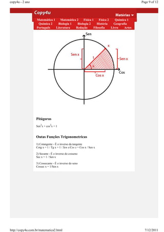 copy4u - 2 ano                                                                                      Page 9 of 12


                  Aulas 9 a 16 - Relação fundamental da
                  trigonometria 2 Física 1 Física 2 Química 1
                  Matemática 1 Matemática
                    Química 2         Biologia 1        Biologia 2      História     Geografia
                  Para qualquer arco x vale a relação:
                  Português        Literatura        Redação         Filosofia     Livro    Artes




                  Pitágoras
                     2        2
                  Sen x + cos x = 1


                  Outas Funções Trigonometricas
                  1) Cotangente - É o inverso da tangente
                  Cotg x = 1 / Tg x = 1 / Sen x/Cos x = Cos x / Sen x

                  2) Secante - É o inverso do cosseno
                  Sec x = 1 / Sen x

                  3) Cossecante - É o inverso do seno
                  Cossec x = 1/Sen x




http://copy4u.com.br/matematica2.html                                                                 7/12/2011
 