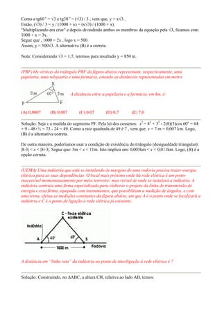 Como a tg60 o = √3 e tg30 o = (√3) / 3 , vem que, y = x√3 .
Então, (√3) / 3 = y / (1000 + x) = (x√3) / (1000 + x).
"Multiplicando em cruz" e depois divindindo ambos os membros da equação pela √3, ficamos com
1000 + x = 3x.
Segue que , 1000 = 2x , logo x = 500.
Assim, y = 500√3. A alternativa (B) é a correta.

Nota: Considerando √3 = 1,7, teremos para resultado y = 850 m.


(PRF) Os vértices do triângulo PRF da figura abaixo representam, respectivamente, uma
papelaria, uma relojoaria e uma farmácia, estando as distâncias representadas em metro:


                            A distância entre a papelaria e a farmácia, em km, é:



(A) 0,0007      (B) 0,007       (C) 0.07       (D) 0,7       (E) 7,0

Solução: Seja x a medida do segmento PF. Pela lei dos cossenos: x2 = 82 + 32 - 2(8)(3)cos 60o = 64
+ 9 - 48×½ = 73 - 24 = 49. Como a raiz quadrada de 49 é 7 , vem que, x = 7 m = 0,007 km. Logo,
(B) é a alternativa correta.

De outra maneira, poderíamos usar a condição de existência do triângulo (desigualdade triangular):
|8-3| < x < |8+3|. Segue que: 5m < x < 11m. Isto implica em: 0,005km < x < 0,011km. Logo, (B) é a
opção correta.


(UEMA) Uma indústria que está se instalando às margens de uma rodovia precisa trazer energia
elétrica para as suas dependências. O local mais próximo onde há rede elétrica é um ponto
inacessível momentaneamente por meio terrestre; mas visível de onde se instalará a indústria. A
indústria contrata uma firma especializada para elaborar o projeto da linha de transmissão de
energia e essa firma, equipada com instrumentos, que possibilitam a medição de ângulos, e com
uma trena, efetua as medições constantes da figura abaixo, em que A é o ponto onde se localizará a
indústria e C é o ponto de ligação à rede elétrica já existente.




A distância em “linha reta” da indústria ao ponto de interligação à rede elétrica é ?


Solução: Construindo, no ∆ABC, a altura CH, relativa ao lado AB, temos:
 