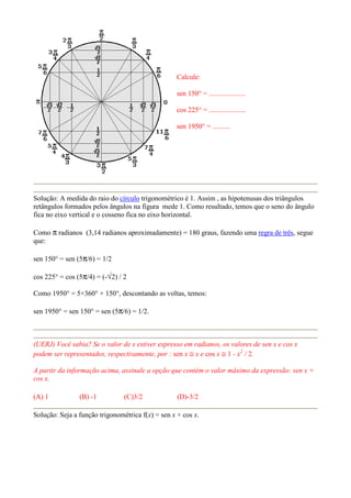 Calcule:

                                                   sen 150° = .....................

                                                   cos 225° = .....................

                                                   sen 1950° = ..........




Solução: A medida do raio do círculo trigonométrico é 1. Assim , as hipotenusas dos triângulos
retângulos formados pelos ângulos na figura mede 1. Como resultado, temos que o seno do ângulo
fica no eixo vertical e o cosseno fica no eixo horizontal.

Como π radianos (3,14 radianos aproximadamente) = 180 graus, fazendo uma regra de três, segue
que:

sen 150° = sen (5π/6) = 1/2

cos 225° = cos (5π/4) = (-√2) / 2

Como 1950° = 5×360° + 150°, descontando as voltas, temos:

sen 1950° = sen 150° = sen (5π/6) = 1/2.



(UERJ) Você sabia? Se o valor de x estiver expresso em radianos, os valores de sen x e cos x
podem ser representados, respectivamente, por : sen x ≅ x e cos x ≅ 1 - x2 / 2.

A partir da informação acima, assinale a opção que contém o valor máximo da expressão: sen x +
cos x.

(A) 1           (B) -1          (C)3/2             (D)-3/2

Solução: Seja a função trigonométrica f(x) = sen x + cos x.
 