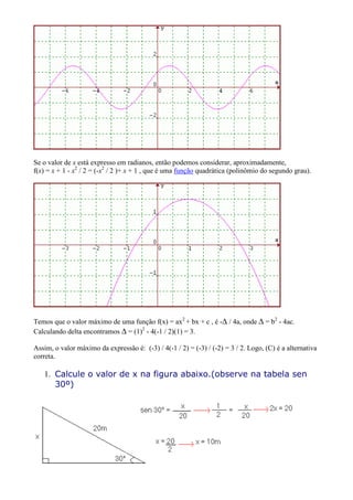Se o valor de x está expresso em radianos, então podemos considerar, aproximadamente,
f(x) = x + 1 - x2 / 2 = (-x2 / 2 )+ x + 1 , que é uma função quadrática (polinômio do segundo grau).




Temos que o valor máximo de uma função f(x) = ax2 + bx + c , é -∆ / 4a, onde ∆ = b2 - 4ac.
Calculando delta encontramos ∆ = (1)2 - 4(-1 / 2)(1) = 3.

Assim, o valor máximo da expressão é: (-3) / 4(-1 / 2) = (-3) / (-2) = 3 / 2. Logo, (C) é a alternativa
correta.

   1. Calcule o valor de x na figura abaixo.(observe na tabela sen
      30º)
 