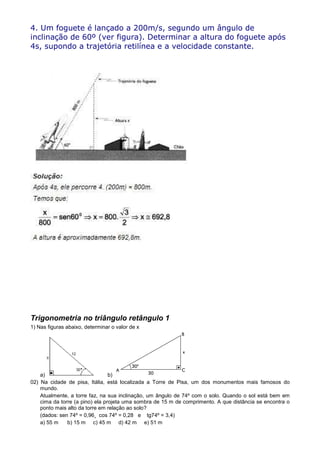 4. Um foguete é lançado a 200m/s, segundo um ângulo de
inclinação de 60º (ver figura). Determinar a altura do foguete após
4s, supondo a trajetória retilínea e a velocidade constante.




Trigonometria no triângulo retângulo 1
1) Nas figuras abaixo, determinar o valor de x




    a)                           b)
02) Na cidade de pisa, Itália, está localizada a Torre de Pisa, um dos monumentos mais famosos do
    mundo.
    Atualmente, a torre faz, na sua inclinação, um ângulo de 74º com o solo. Quando o sol está bem em
    cima da torre (a pino) ela projeta uma sombra de 15 m de comprimento. A que distância se encontra o
    ponto mais alto da torre em relação ao solo?
    (dados: sen 74º = 0,96¸ cos 74º = 0,28 e tg74º = 3,4)
    a) 55 m    b) 15 m c) 45 m d) 42 m e) 51 m
 