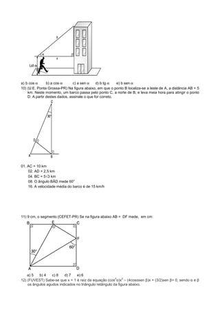 a) b cos α      b) a cos α      c) a sen α    d) b tg α   e) b sen α
10) (U.E. Ponta Grossa-PR) Na figura abaixo, em que o ponto B localiza-se a leste de A, a distância AB = 5
    km. Neste momento, um barco passa pelo ponto C, a norte de B, e leva meia hora para atingir o ponto
    D. A partir destes dados, assinale o que for correto.




01. AC = 10 km
    02. AD = 2,5 km
    04. BC = 5√3 km
    08. O ângulo BÂD mede 60°
    16. A velocidade média do barco é de 15 km/h




11) 9 cm, o segmento (CEFET-PR) Se na figura abaixo AB = DF mede, em cm:




    a) 5  b) 4    c) 8   d) 7   e) 6
                                                        2    2
12) (FUVEST) Sabe-se que x = 1 é raiz da equação (cos α)x – (4cosαsen β)x + (3/2)sen β= 0, sendo α e β
    os ângulos agudos indicados no triângulo retângulo da figura abaixo.
 