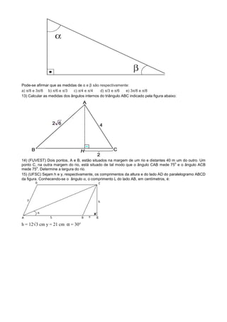 Pode-se afirmar que as medidas de α e β são respectivamente:
a) π/8 e 3π/8 b) π/6 e π/3   c) π/4 e π/4    d) π/3 e π/6   e) 3π/8 e π/8
13) Calcular as medidas dos ângulos internos do triângulo ABC indicado pela figura abaixo:




14) (FUVEST) Dois pontos, A e B, estão situados na margem de um rio e distantes 40 m um do outro. Um
                                                                                      o
ponto C, na outra margem do rio, está situado de tal modo que o ângulo CAB mede 75 e o ângulo ACB
         o
mede 75 . Determine a largura do rio.
15) (UFSC) Sejam h e y, respectivamente, os comprimentos da altura e do lado AD do paralelogramo ABCD
da figura. Conhecendo-se o ângulo α, o comprimento L do lado AB, em centímetros, é:




h = 12√3 cm y = 21 cm α = 30°
 