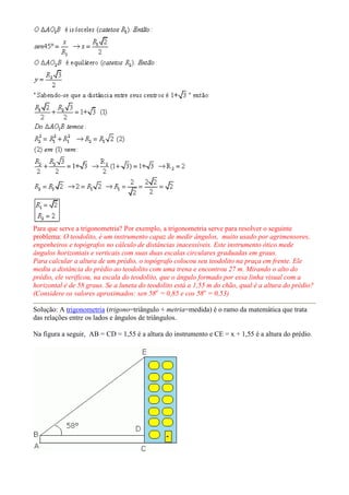 Para que serve a trigonometria? Por exemplo, a trigonometria serve para resolver o seguinte
problema: O teodolito, é um instrumento capaz de medir ângulos, muito usado por agrimensores,
engenheiros e topógrafos no cálculo de distâncias inacessíveis. Este instrumento ótico mede
ângulos horizontais e verticais com suas duas escalas circulares graduadas em graus.
Para calcular a altura de um prédio, o topógrafo colocou seu teodolito na praça em frente. Ele
mediu a distância do prédio ao teodolito com uma trena e encontrou 27 m. Mirando o alto do
prédio, ele verificou, na escala do teodolito, que o ângulo formado por essa linha visual com a
horizontal é de 58 graus. Se a luneta do teodolito está a 1,55 m do chão, qual é a altura do prédio?
(Considere os valores aproximados: sen 58o = 0,85 e cos 58o = 0,53)

Solução: A trigonometria (trigono=triângulo + metria=medida) é o ramo da matemática que trata
das relações entre os lados e ângulos de triângulos.

Na figura a seguir, AB = CD = 1,55 é a altura do instrumento e CE = x + 1,55 é a altura do prédio.
 