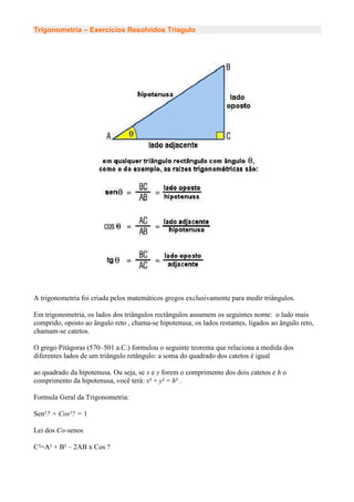 Trigonometria – Exercicios Resolvidos Triagulo




A trigonometria foi criada pelos matemáticos gregos exclusivamente para medir triângulos.

Em trigonometria, os lados dos triângulos rectângulos assumem os seguintes nome: o lado mais
comprido, oposto ao ângulo reto , chama-se hipotenusa; os lados restantes, ligados ao ângulo reto,
chamam-se catetos.

O grego Pitágoras (570–501 a.C.) formulou o seguinte teorema que relaciona a medida dos
diferentes lados de um triângulo retângulo: a soma do quadrado dos catetos é igual

ao quadrado da hipotenusa. Ou seja, se x e y forem o comprimento dos dois catetos e h o
comprimento da hipotenusa, você terá: x² + y² = h² .

Formula Geral da Trigonometria:

Sen²? + Cos²? = 1

Lei dos Co-senos

C²=A² + B² – 2AB x Cos ?
 