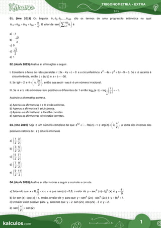 TRIGONOMETRIA - EXTRA
1
01. (Ime 2019) Os ângulos 1 2 3 100
, , , ,
θ θ θ θ
 são os termos de uma progressão aritmética na qual
11 26 75 90 .
4
π
θ θ θ θ
+ + + =O valor de
100
i
i 1
sen θ
=
 
 
 
∑ é
a) 1
−
b)
2
2
−
c) 0
d)
2
2
e) 1
02. (Acafe 2019) Analise as afirmações a seguir.
I. Considere o feixe de retas paralelas r : 3x 4y c 0
− + = e a circunferência 2 2
x 4x y 6y 9 0.
− + + + =Se r é secante à
circunferência, então c (a, b)
∈ e a b 36.
+ =
−
II. Se tg 2
θ = e
3
, ,
2
π
θ π
 
∈  
 
então cossec sec
θ θ
− é um número irracional.
III. Se a e b são números reais positivos e diferentes de 1 então a 1
a
1
log (a b) log 1.
b
 
⋅ − =
−
 
 
Assinale a alternativa correta.
a) Apenas as afirmativas II e III estão corretas.
b) Apenas a afirmativa II está correta.
c) Apenas as afirmativas I e II estão corretas.
d) Apenas as afirmativas I e III estão corretas.
03. (Ime 2019) Seja z um número complexo tal que 12
z ,
∈  Re(z) 1
= e arg(z) 0, .
2
π
 
∈  
 
A soma dos inversos dos
possíveis valores de | z | está no intervalo
a)
1 3
,
2 2
 
 
 
b)
3 5
,
2 2
 
 
 
c)
5 7
,
2 2
 
 
 
d)
7 9
,
2 2
 
 
 
e)
9 11
,
2 2
 
 
 
04. (Acafe 2018) Analise as alternativas a seguir e assinale a correta.
a) Sabendo que x R; x
2
π
π
∈ < < e que sen (x) 0,8,
= o valor de 2 2
y sec (x) tg (x)
= + é
41
y .
9
=
b) Se sen (x) cos (x) k,
⋅ =
então, o valor de y para que 4 4
y sen (2x) cos (2x)
= − é 2
y 8k 1.
= +
c) O maior valor possível para y, sabendo que y 2 sen (2x) cos (2x) 3
=
⋅ ⋅ − é y 2.
=
d) sen sen (2)
2
π
 
<
 
 
 