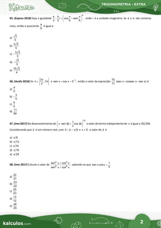 TRIGONOMETRIA - EXTRA
2
05. (Espcex 2018) Seja a igualdade
4
a b
i cos isen ,
3 5 6 6
π π
 
−= +
 
 
onde i é a unidade imaginária. Se a e b são números
reais, então o quociente
a
b
é igual a
a)
3
.
5
b)
3 3
.
5
c)
3 3
.
5
−
d)
3
.
5
−
e)
15 3
.
4
06. (Acafe 2018) Se
3
x , 2
2
π
π
 
∈  
 
e 1
sen x cos x 5 ,
−
+ =
então o valor da expressão
75
(sec x cossec x sen x)
11
⋅ + − é:
a)
4
5
b)
3
5
−
c)
5
4
d)
11
60
07. (Ime 2017) No desenvolvimento de
10
1
x sen 2 cos 2
x
β β
 
⋅ +
 
 
o valor do termo independente de x é igual a 63 256.
Considerando que β é um número real, com 0 8
β π
< < e x 0,
≠ o valor de β é
a) 9
π
b) 12
π
c) 16
π
d) 18
π
e) 24
π
08. (Ime 2017) Calcule o valor de
4 4
6 6
sen cos
,
sen cos
α α
α α
+
+
sabendo-se que
1
sen cos .
5
α α =
a)
22
21
b)
23
22
c)
25
23
d)
13
12
e)
26
25
 