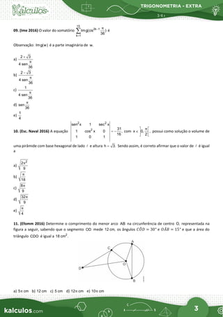 TRIGONOMETRIA - EXTRA
3
09. (Ime 2016) O valor do somatório
15
2k 1
k 1
Img(cis )
36
π
−
=
∑ é
Observação: Img(w) é a parte imaginária de w.
a)
2 3
4 sen
36
π
+
b)
2 3
4 sen
36
π
−
c)
1
4 sen
36
π
d) sen
36
π
e)
1
4
10. (Esc. Naval 2016) A equação
2 2
2
sen x 1 sec x
31
1 cos x 0 ,
16
1 0 1
= − com x 0, ,
2
π
 
∈  
 
possui como solução o volume de
uma pirâmide com base hexagonal de lado  e altura h 3.
= Sendo assim, é correto afirmar que o valor de  é igual
a
a)
2
2
9
π
b)
18
π
c)
8
9
π
d)
32
9
π
e)
4
π
11. (Efomm 2016) Determine o comprimento do menor arco AB na circunferência de centro O, representada na
figura a seguir, sabendo que o segmento OD mede 12 cm, os ângulos 𝐶𝐶𝑂𝑂
�𝐷𝐷 = 30° e 𝑂𝑂𝐴𝐴
̂𝐵𝐵 = 15° e que a área do
triângulo CDO é igual a 2
18 cm .
a) 5 cm
π b) 12 cm c) 5 cm d) 12 cm
π e) 10 cm
π
 