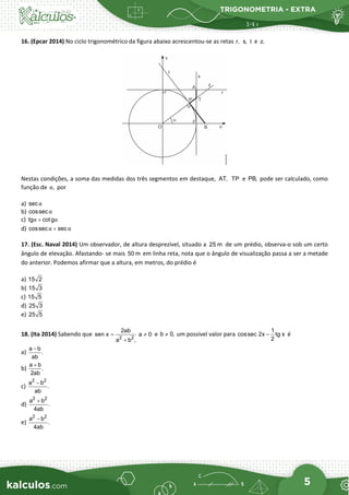TRIGONOMETRIA - EXTRA
5
16. (Epcar 2014) No ciclo trigonométrico da figura abaixo acrescentou-se as retas r, s, t e z.
Nestas condições, a soma das medidas dos três segmentos em destaque, AT, TP e PB, pode ser calculado, como
função de ,
α por
a) secα
b) cossecα
c) tg cotg
α α
+
d) cossec sec
α α
+
17. (Esc. Naval 2014) Um observador, de altura desprezível, situado a 25 m de um prédio, observa-o sob um certo
ângulo de elevação. Afastando- se mais 50 m em linha reta, nota que o ângulo de visualização passa a ser a metade
do anterior. Podemos afirmar que a altura, em metros, do prédio é
a) 15 2
b) 15 3
c) 15 5
d) 25 3
e) 25 5
18. (Ita 2014) Sabendo que 2 2
2ab
sen x a 0
a b ,
= ≠
+
e b 0,
≠ um possível valor para
1
cossec 2x tg x
2
− é
a)
a b
.
ab
−
b)
a b
.
2ab
+
c)
2 2
a b
.
ab
−
d)
2 2
a b
.
4ab
+
e)
2 2
a b
.
4ab
−
 