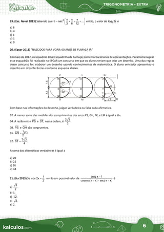 TRIGONOMETRIA - EXTRA
6
19. (Esc. Naval 2013) Sabendo que 3
b sec ...
3 6 12
π π π
 
= + + +
 
 
então, o valor de 2
log b é
a) 8
b) 4
c) 3
d) 1
e) 0
20. (Epcar 2013) “NASCIDOS PARA VOAR: 60 ANOS DE FUMAÇA JÁ”
Em maio de 2012, o esquadrão EDA (Esquadrilha da Fumaça) comemorou 60 anos de apresentações. Para homenagear
esse esquadrão foi realizado na EPCAR um concurso em que os alunos teriam que criar um desenho. Uma das regras
desse concurso foi: elaborar um desenho usando conhecimentos de matemática. O aluno vencedor apresentou o
desenho em circunferências conforme esquema abaixo.
Com base nas informações do desenho, julgue verdadeira ou falsa cada afirmativa.
02. A menor soma das medidas dos comprimentos dos arcos PS, GH, FK, e LM é igual a 6 .
π
04. A razão entre PS e ST, nessa ordem, é
2 3
.
3
08. PS e GH são congruentes.
16.
1
AQ EJ.
2
=
32.
3 3
ST .
4
=
A soma das alternativas verdadeiras é igual a
a) 20
b) 22
c) 36
d) 44
21. (Ita 2013) Se
1
cos 2x ,
2
= então um possível valor de
cotg x 1
cossec(x ) sec( x)
π π
−
− − −
é
a)
3
.
2
b) 1.
c) 2.
d) 3.
e) 2.
 