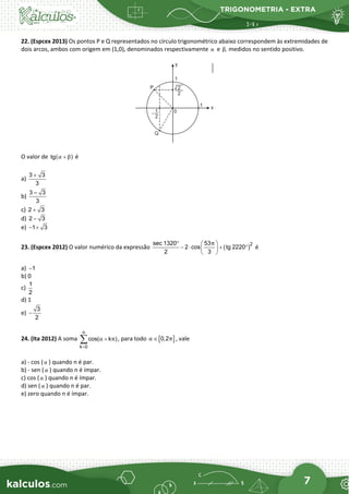 TRIGONOMETRIA - EXTRA
7
22. (Espcex 2013) Os pontos P e Q representados no círculo trigonométrico abaixo correspondem às extremidades de
dois arcos, ambos com origem em (1,0), denominados respectivamente α e ,
β medidos no sentido positivo.
O valor de ( )
tg α β
+ é
a)
3 3
3
+
b)
3 – 3
3
c) 2 3
+
d) 2 3
−
e) 1 3
− +
23. (Espcex 2012) O valor numérico da expressão ( )2
sec 1320 53
2 cos tg 2220
2 3
π
°  
− ⋅ + °
 
 
é
a) −1
b) 0
c)
1
2
d) 1
e) −
3
2
24. (Ita 2012) A soma
n
k 0
cos( k )
α π
=
+
∑ , para todo [ ]
0,2
α π
∈ , vale
a) - cos (α ) quando n é par.
b) - sen (α ) quando n é ímpar.
c) cos (α ) quando n é ímpar.
d) sen (α ) quando n é par.
e) zero quando n é ímpar.
 