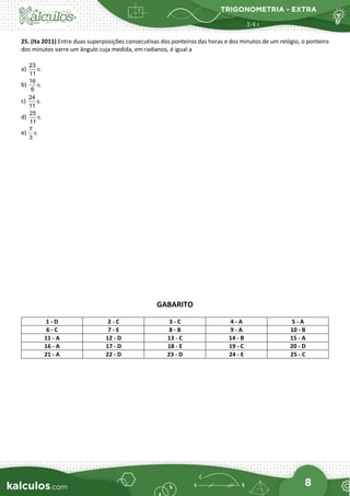 TRIGONOMETRIA - EXTRA
8
25. (Ita 2011) Entre duas superposições consecutivas dos ponteiros das horas e dos minutos de um relógio, o ponteiro
dos minutos varre um ângulo cuja medida, em radianos, é igual a
a)
23
.
11
π
b)
16
.
6
π
c)
24
.
11
π
d)
25
.
11
π
e)
7
.
3
π
GABARITO
1 - D 2 - C 3 - C 4 - A 5 - A
6 - C 7 - E 8 - B 9 - A 10 - B
11 - A 12 - D 13 - C 14 - B 15 - A
16 - A 17 - D 18 - E 19 - C 20 - D
21 - A 22 - D 23 - D 24 - E 25 - C
 