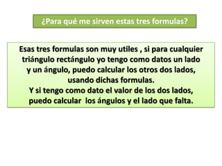 ¿Para qué me sirven estas tres formulas?


Esas tres formulas son muy utiles , si para cualquier
 triángulo rectángulo yo tengo como datos un lado
   y un ángulo, puedo calcular los otros dos lados,
                usando dichas formulas.
    Y si tengo como dato el valor de los dos lados,
    puedo calcular los ángulos y el lado que falta.
 