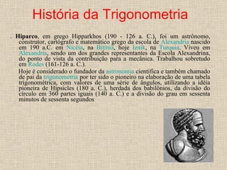 História da Trigonometria .  Hiparco , em grego Hipparkhos (190 - 126 a. C.), foi um astrônomo, construtor, cartógrafo e matemático grego da escola de  Alexandria  nascido em 190 a.C. em  Nicéia , na  Bitínia , hoje  Iznik , na  Turquia . Viveu em  Alexandria , sendo um dos grandes representantes da Escola Alexandrina, do ponto de vista da contribuição para a mecânica. Trabalhou sobretudo em  Rodes  (161-126 a. C.). Hoje é considerado o fundador da  astronomia  científica e também chamado de pai da  trigonometria  por ter sido o pioneiro na elaboração de uma tabela trigonométrica, com valores de uma série de ângulos, utilizando a idéia pioneira de Hipsicles (180 a. C.), herdada dos babilônios, da divisão do círculo em 360 partes iguais (140 a. C.) e a divisão do grau em sessenta minutos de sessenta segundos 
