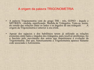 A palavra Trigonometria vem do grego TRI - três, GONO - ângulo e METRIEN - medida, significando  Medida de Triângulos. Trata-se, assim, do estudo das relações entre os lados e os ângulos de um triângulo.         A origem da Trigonometria é anterior à era cristã.   Apesar dos egípcios e dos babilônios terem já utilizado as relações existentes entre lados e ângulos dos triângulos, para resolver problemas, foi o fascínio pelo movimento dos astros que impulsionou a evolução da Trigonometria. Daí que, historicamente a Trigonometria aparece bastante cedo associada à Astronomia.   A origem da palavra TRIGONOMETRIA 