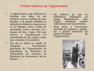 A trigonometria, que relaciona as medidas dos lados de um triângulo com as medidas de seus ângulos, é de grande utilidade na medição de distâncias inacessíveis ao ser humano, como a altura de montanhas, torres e árvores, ou a largura de rios e lagos. Por esse motivo, a Trigonometria foi considerada em sua origem, como uma extensão da Geometria.  Ela não se limita ao estudo de triângulos. Encontramos aplicações da Trigonometria na Engenharia, na Mecânica, na Eletricidade, na Acústica, na Medicina, na Astronomia e até na Música. Há indícios de que os babilônicos (habitantes da antiga Mesopotâmia, hoje Iraque) efetuaram estudos rudimentares de trigonometria.  Mais tarde, a Astronomia, estudada por egípcios e gregos, foi a grande impulsora do desenvolvimento da Trigonometria.  Pontos histórico da Trigonometria 