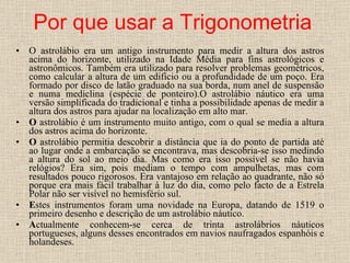 Por que usar a Trigonometria O astrolábio era um antigo instrumento para medir a altura dos astros acima do horizonte, utilizado na Idade Média para fins astrológicos e astronômicos. Também era utilizado para resolver problemas geométricos, como calcular a altura de um edifício ou a profundidade de um poço. Era formado por disco de latão graduado na sua borda, num anel de suspensão e numa mediclina (espécie de ponteiro).O astrolábio náutico era uma versão simplificada do tradicional e tinha a possibilidade apenas de medir a altura dos astros para ajudar na localização em alto mar. O  astrolábio é um instrumento muito antigo, com o qual se media a altura dos astros acima do horizonte. O  astrolábio permitia descobrir a distância que ia do ponto de partida até ao lugar onde a embarcação se encontrava, mas descobria-se isso medindo a altura do sol ao meio dia. Mas como era isso possível se não havia relógios? Era sim, pois mediam o tempo com ampulhetas, mas com resultados pouco rigorosos. Era vantajoso em relação ao quadrante, não só porque era mais fácil trabalhar à luz do dia, como pelo facto de a Estrela Polar não ser visível no hemisfério sul. E stes instrumentos foram uma novidade na Europa, datando de 1519 o primeiro desenho e descrição de um astrolábio náutico.  A ctualmente conhecem-se cerca de trinta astrolábrios náuticos portugueses, alguns desses encontrados em navios naufragados espanhóis e holandeses. 
