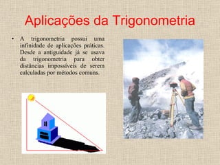 Aplicações da Trigonometria A trigonometria possui uma infinidade de aplicações práticas. Desde a antiguidade já se usava da trigonometria para obter distâncias impossíveis de serem calculadas por métodos comuns.  