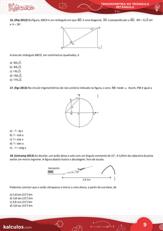 TRIGONOMETRIA NO TRIÂNGULO
RETÂNGULO
9
16. (Ifsp 2013) Na figura, ABCD é um retângulo em que BD é uma diagonal, AH é perpendicular a BD, AH 5 3 cm
=
e 30 .
θ
= °
A área do retângulo ABCD, em centímetros quadrados, é
a) 100 3.
b) 105 3.
c) 110 3.
d) 150 2.
e) 175 2.
17. (Fgv 2013) No círculo trigonométrico de raio unitário indicado na figura, o arco 
AB mede .
α Assim, PM é igual a
a) 1 tg α
− −
b) 1 cos α
−
c) 1 cos α
+
d) 1 sen α
+
e) 1 cotg α
− +
18. (Unicamp 2013) Ao decolar, um avião deixa o solo com um ângulo constante de 15°. A 3,8 km da cabeceira da pista
existe um morro íngreme. A figura abaixo ilustra a decolagem, fora de escala.
Podemos concluir que o avião ultrapassa o morro a uma altura, a partir da sua base, de
a) 3,8 tan (15°) km
b) 3,8 sen (15°) km
c) 3,8 cos (15°) km
d) 3,8 sec (15°) km
 