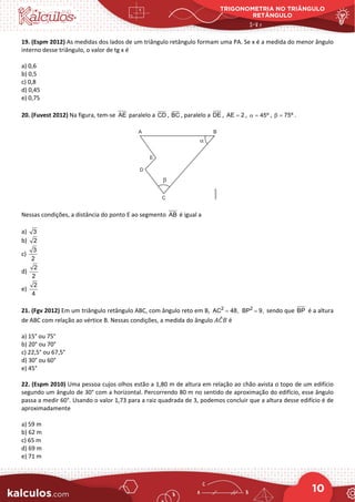 TRIGONOMETRIA NO TRIÂNGULO
RETÂNGULO
10
19. (Espm 2012) As medidas dos lados de um triângulo retângulo formam uma PA. Se x é a medida do menor ângulo
interno desse triângulo, o valor de tg x é
a) 0,6
b) 0,5
c) 0,8
d) 0,45
e) 0,75
20. (Fuvest 2012) Na figura, tem-se AE paralelo a CD , BC , paralelo a DE , AE 2
= , 45º
α = , 75º
β = .
Nessas condições, a distância do ponto E ao segmento AB é igual a
a) 3
b) 2
c)
3
2
d)
2
2
e)
2
4
21. (Fgv 2012) Em um triângulo retângulo ABC, com ângulo reto em B, 2
AC 48,
= 2
BP 9,
= sendo que BP é a altura
de ABC com relação ao vértice B. Nessas condições, a medida do ângulo 𝐴𝐴𝐶𝐶
̂𝐵𝐵 é
a) 15° ou 75°
b) 20° ou 70°
c) 22,5° ou 67,5°
d) 30° ou 60°
e) 45°
22. (Espm 2010) Uma pessoa cujos olhos estão a 1,80 m de altura em relação ao chão avista o topo de um edifício
segundo um ângulo de 30° com a horizontal. Percorrendo 80 m no sentido de aproximação do edifício, esse ângulo
passa a medir 60°. Usando o valor 1,73 para a raiz quadrada de 3, podemos concluir que a altura desse edifício é de
aproximadamente
a) 59 m
b) 62 m
c) 65 m
d) 69 m
e) 71 m
 