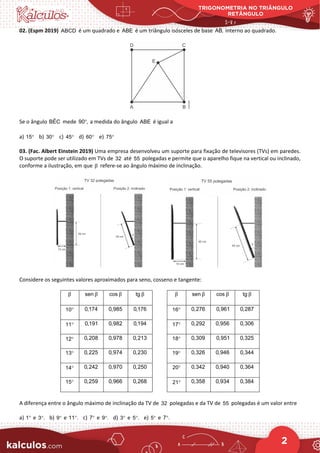 TRIGONOMETRIA NO TRIÂNGULO
RETÂNGULO
2
02. (Espm 2019) ABCD é um quadrado e ABE é um triângulo isósceles de base AB, interno ao quadrado.
Se o ângulo ˆ
BEC mede 90 ,
° a medida do ângulo ABE é igual a
a) 15° b) 30° c) 45° d) 60° e) 75°
03. (Fac. Albert Einstein 2019) Uma empresa desenvolveu um suporte para fixação de televisores (TVs) em paredes.
O suporte pode ser utilizado em TVs de 32 até 55 polegadas e permite que o aparelho fique na vertical ou inclinado,
conforme a ilustração, em que β refere-se ao ângulo máximo de inclinação.
Considere os seguintes valores aproximados para seno, cosseno e tangente:
β sen β cos β tg β β sen β cos β tg β
10° 0,174 0,985 0,176 16° 0,276 0,961 0,287
11° 0,191 0,982 0,194 17° 0,292 0,956 0,306
12° 0,208 0,978 0,213 18° 0,309 0,951 0,325
13° 0,225 0,974 0,230 19° 0,326 0,946 0,344
14° 0,242 0,970 0,250 20° 0,342 0,940 0,364
15° 0,259 0,966 0,268 21° 0,358 0,934 0,384
A diferença entre o ângulo máximo de inclinação da TV de 32 polegadas e da TV de 55 polegadas é um valor entre
a) 1° e 3 .
° b) 9° e 11 .
° c) 7° e 9 .
° d) 3° e 5 .
° e) 5° e 7 .
°
 